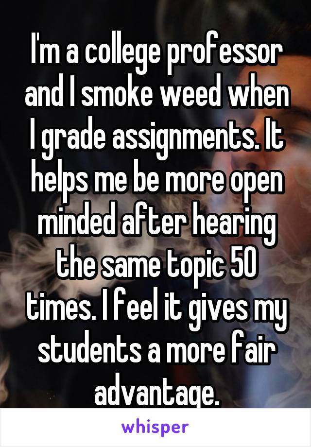 I'm a college professor and I smoke weed when I grade assignments. It helps me be more open minded after hearing the same topic 50 times. I feel it gives my students a more fair advantage.