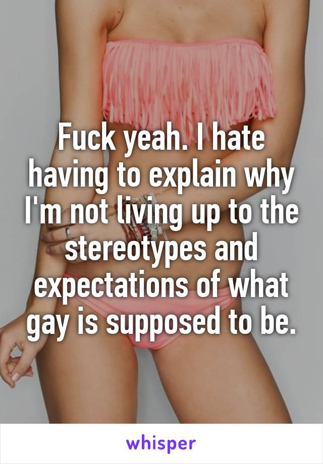 Fuck yeah. I hate having to explain why I'm not living up to the stereotypes and expectations of what gay is supposed to be.