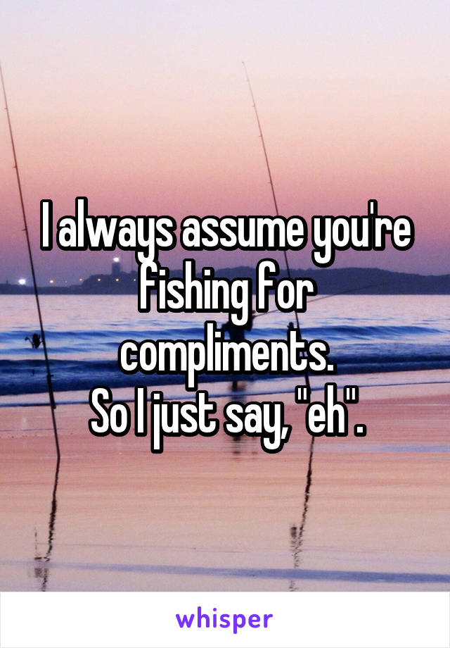 I always assume you're fishing for compliments.
So I just say, "eh".