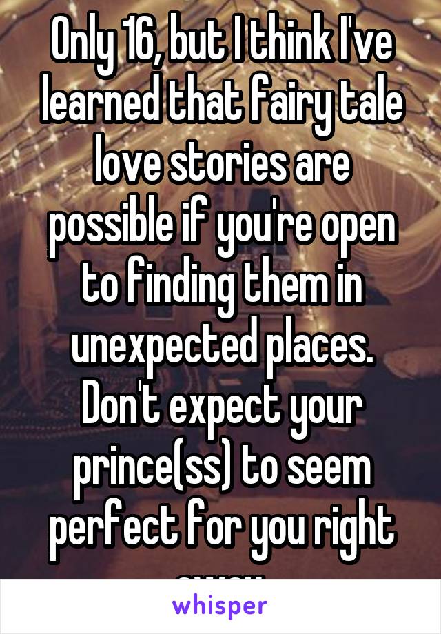 Only 16, but I think I've learned that fairy tale love stories are possible if you're open to finding them in unexpected places. Don't expect your prince(ss) to seem perfect for you right away.