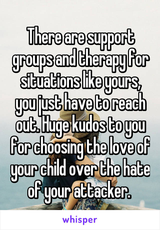 There are support groups and therapy for situations like yours, you just have to reach out. Huge kudos to you for choosing the love of your child over the hate of your attacker. 