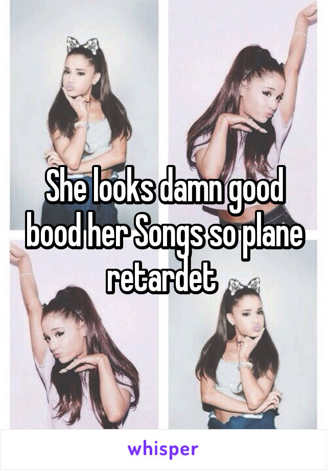 She looks damn good bood her Songs so plane retardet 