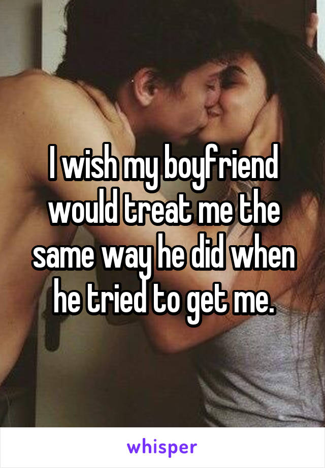 I wish my boyfriend would treat me the same way he did when he tried to get me.
