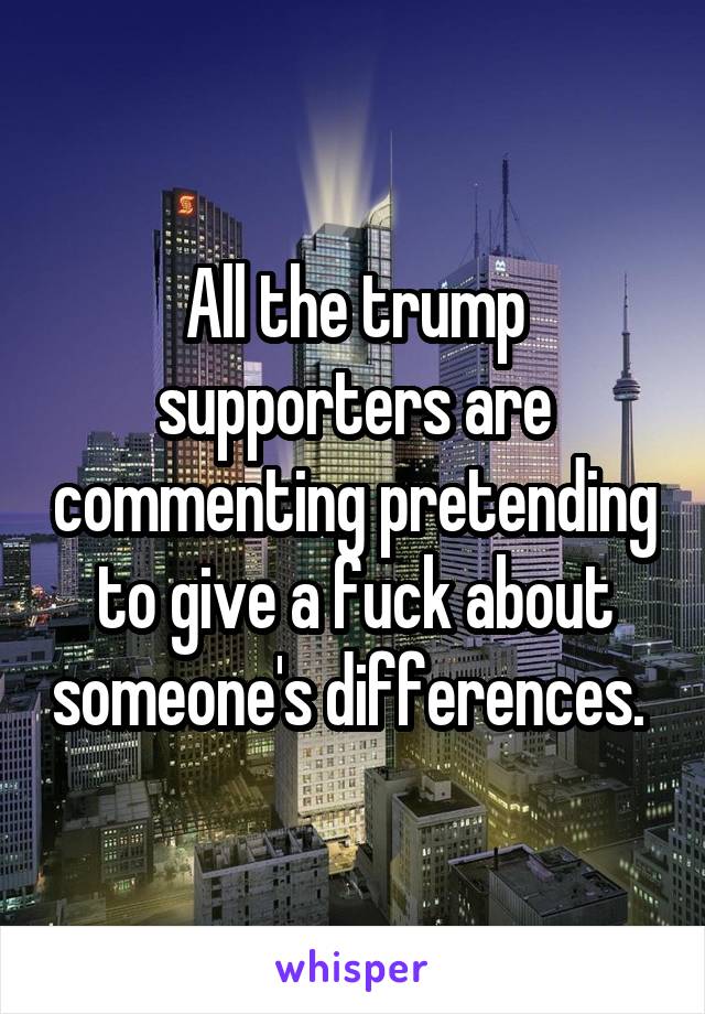 All the trump supporters are commenting pretending to give a fuck about someone's differences. 