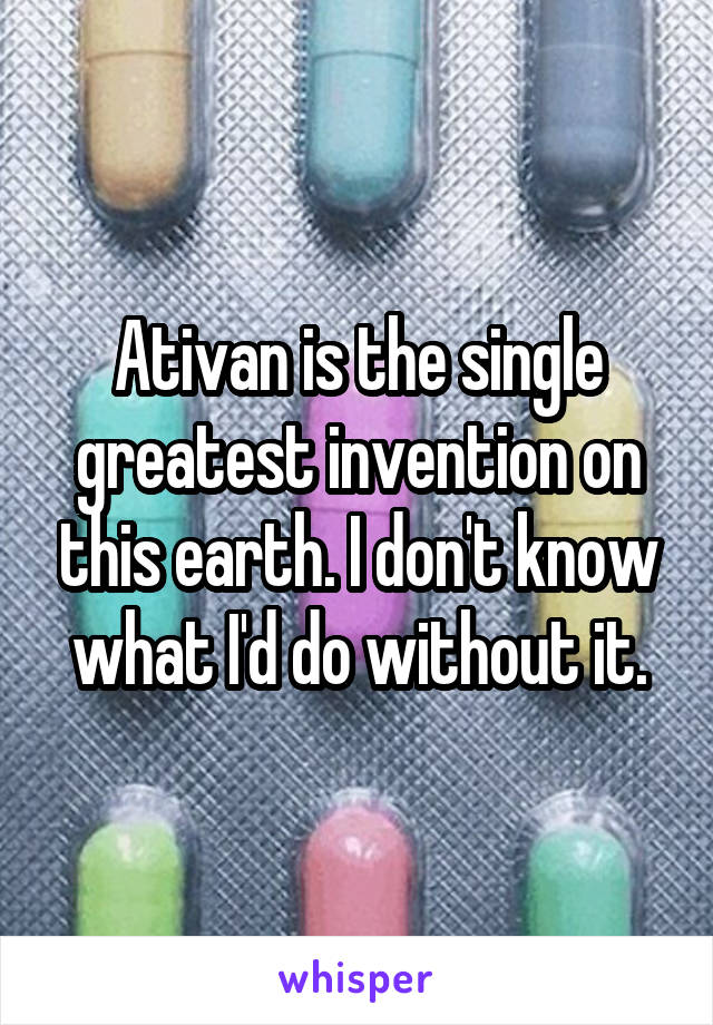 Ativan is the single greatest invention on this earth. I don't know what I'd do without it.