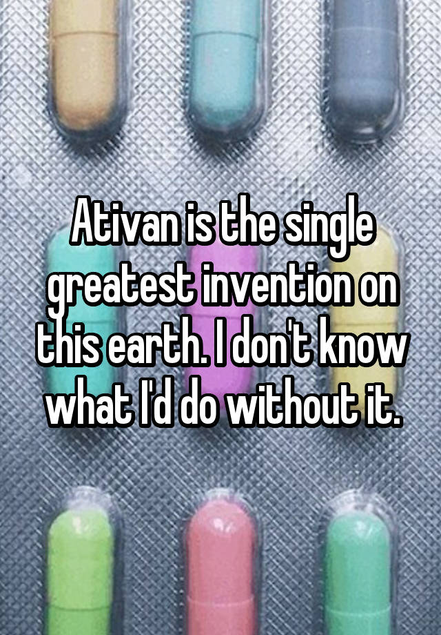 Ativan is the single greatest invention on this earth. I don't know what I'd do without it.