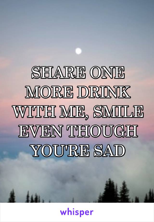 SHARE ONE MORE DRINK WITH ME, SMILE EVEN THOUGH YOU'RE SAD