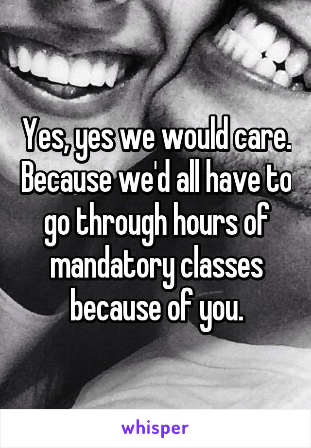 Yes, yes we would care. Because we'd all have to go through hours of mandatory classes because of you.