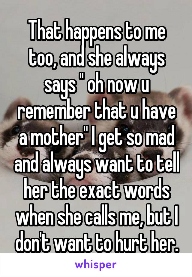 That happens to me too, and she always says " oh now u remember that u have a mother" I get so mad and always want to tell her the exact words when she calls me, but I don't want to hurt her.