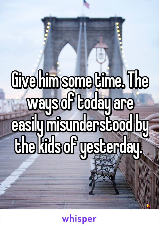 Give him some time. The ways of today are easily misunderstood by the kids of yesterday. 