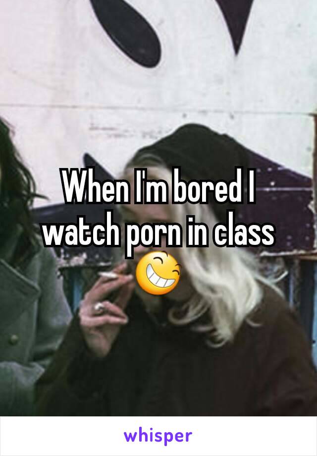 When I'm bored I watch porn in class😆