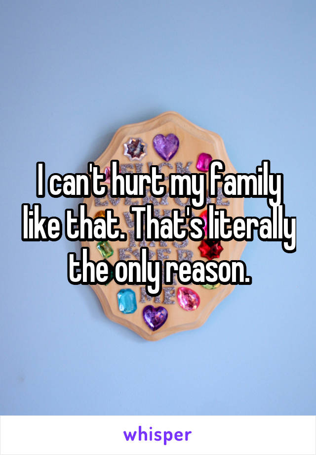 I can't hurt my family like that. That's literally the only reason.