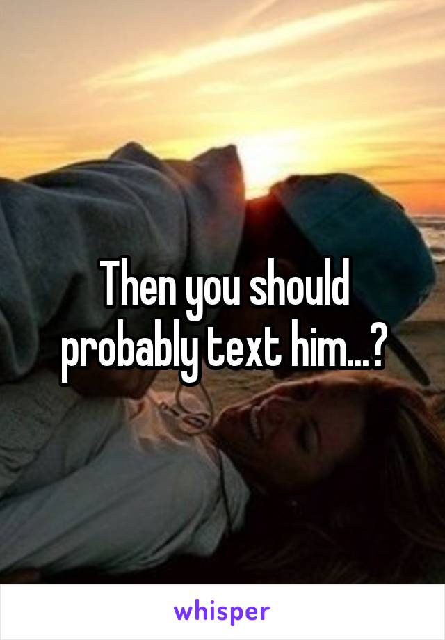 Then you should probably text him...?