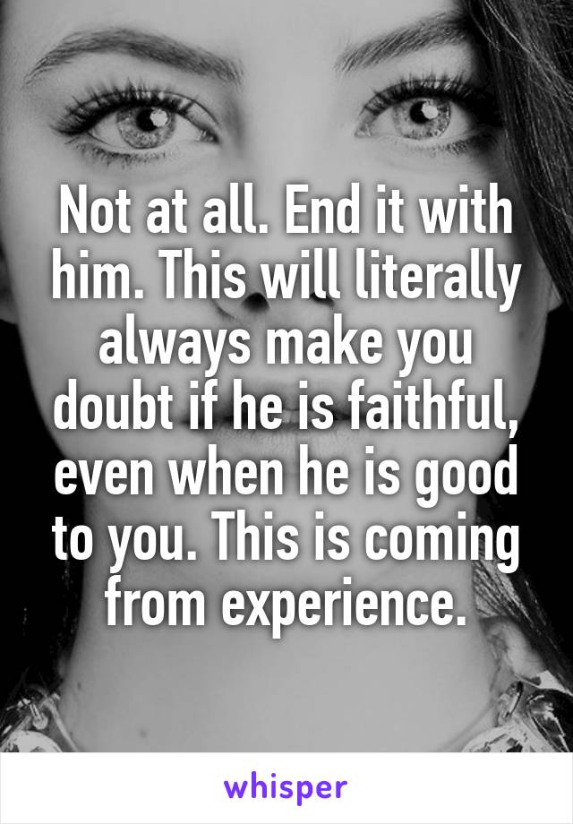 Not at all. End it with him. This will literally always make you doubt if he is faithful, even when he is good to you. This is coming from experience.
