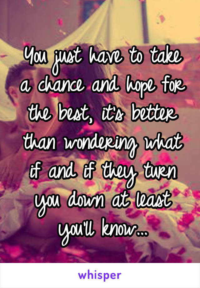 You just have to take a chance and hope for the best, it's better than wondering what if and if they turn you down at least you'll know...