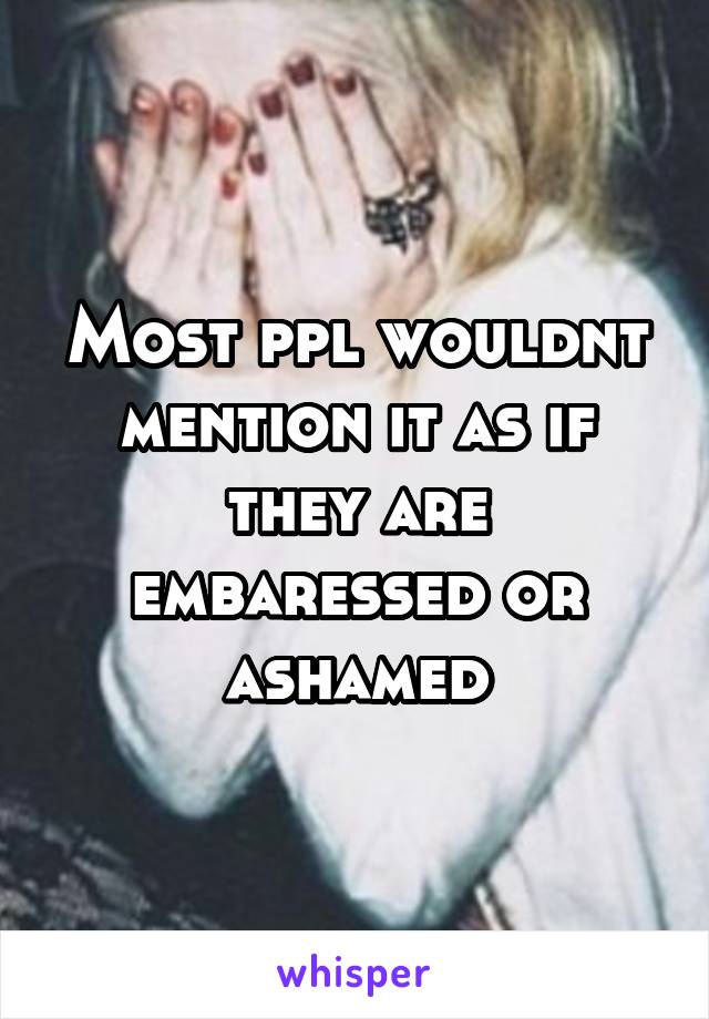 Most ppl wouldnt mention it as if they are embaressed or ashamed