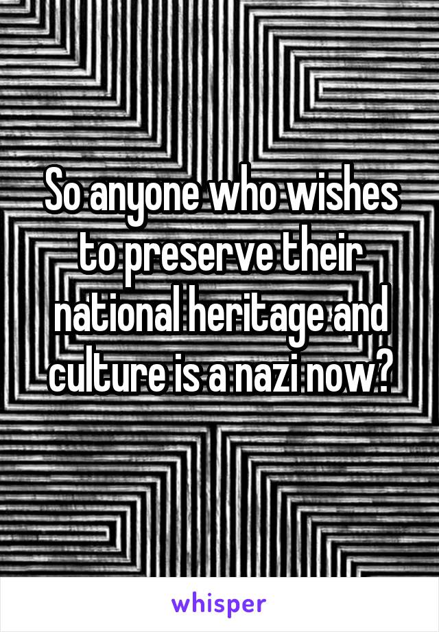 So anyone who wishes to preserve their national heritage and culture is a nazi now?
