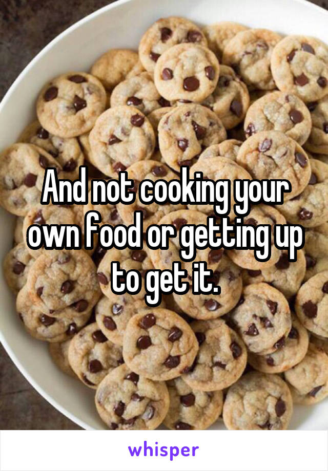 And not cooking your own food or getting up to get it.