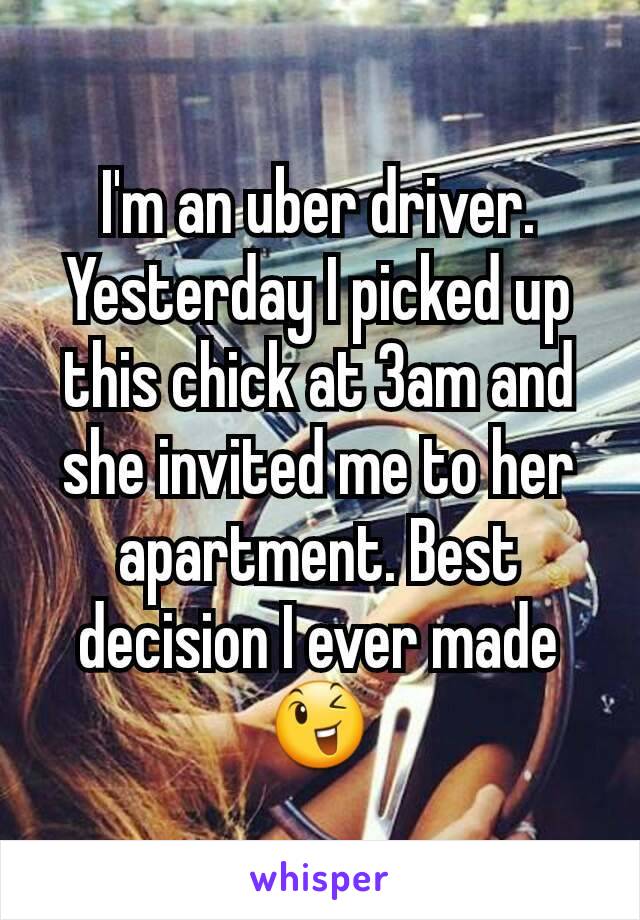 I'm an uber driver. Yesterday I picked up this chick at 3am and she invited me to her apartment. Best decision I ever made 😉