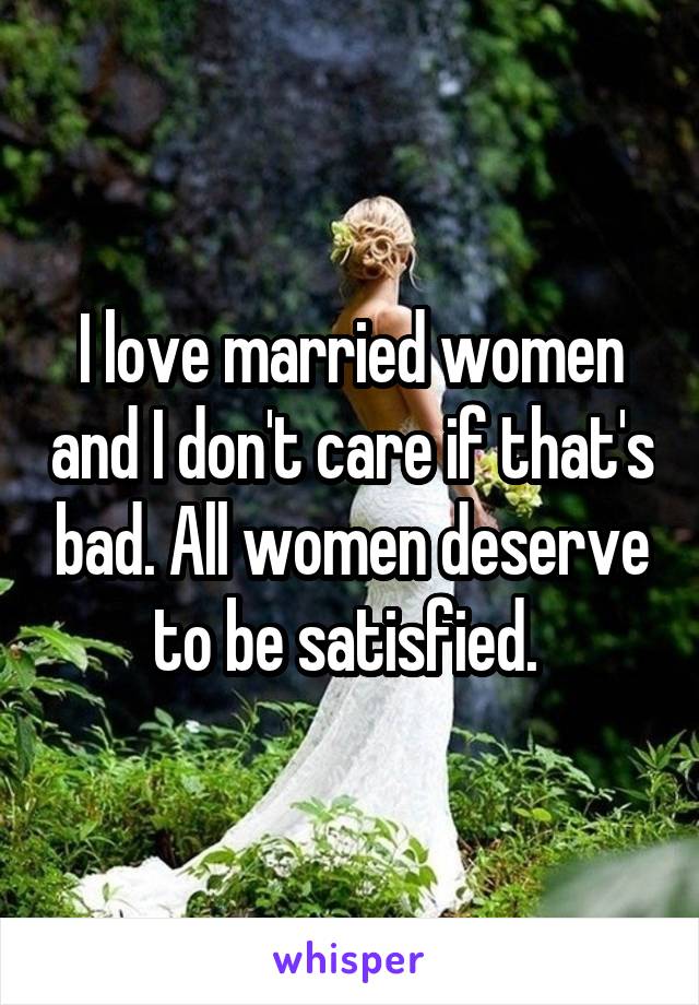 I love married women and I don't care if that's bad. All women deserve to be satisfied. 
