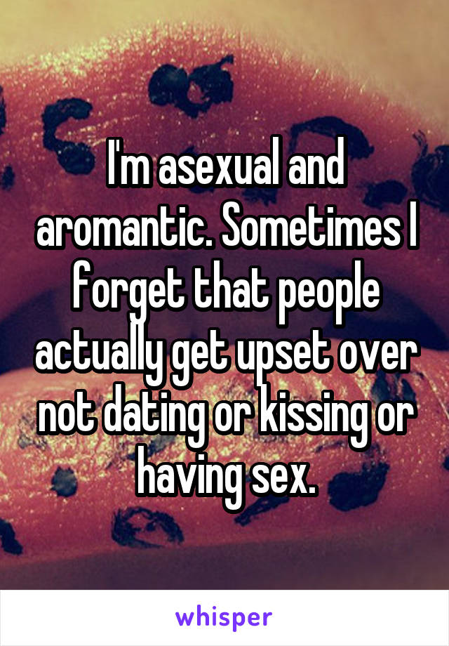 I'm asexual and aromantic. Sometimes I forget that people actually get upset over not dating or kissing or having sex.