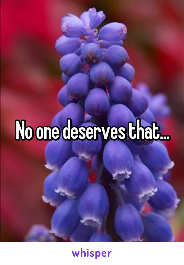 No one deserves that...