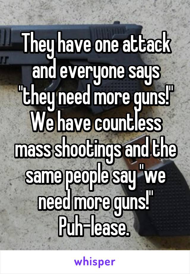 They have one attack and everyone says "they need more guns!" We have countless mass shootings and the same people say "we need more guns!"
Puh-lease. 