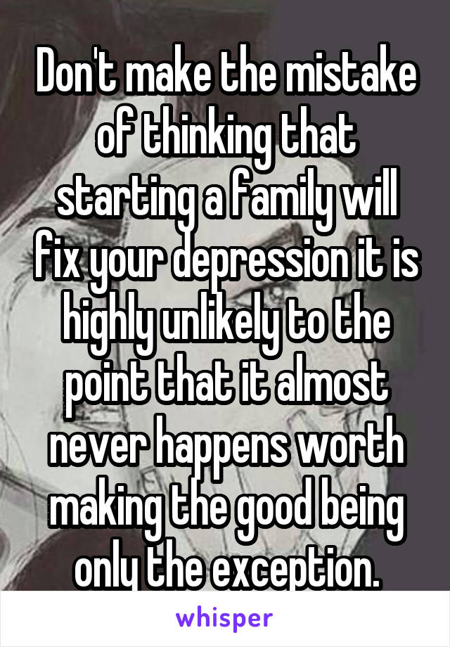 Don't make the mistake of thinking that starting a family will fix your depression it is highly unlikely to the point that it almost never happens worth making the good being only the exception.