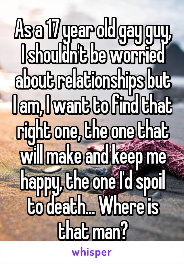 As a 17 year old gay guy, I shouldn't be worried about relationships but I am, I want to find that right one, the one that will make and keep me happy, the one I'd spoil to death... Where is that man?