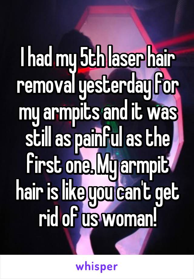I had my 5th laser hair removal yesterday for my armpits and it was still as painful as the first one. My armpit hair is like you can't get rid of us woman!