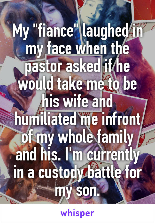 My "fiance" laughed in my face when the pastor asked if he would take me to be his wife and humiliated me infront of my whole family and his. I'm currently in a custody battle for my son.