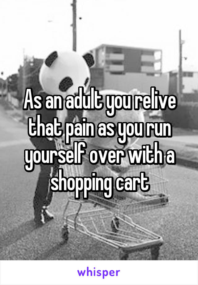 As an adult you relive that pain as you run yourself over with a shopping cart