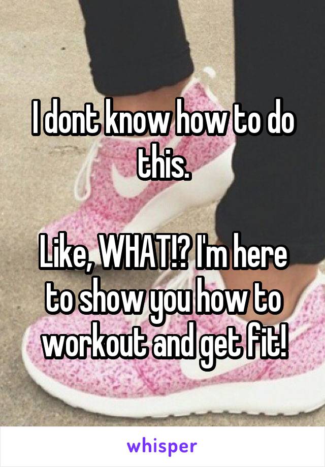 I dont know how to do this.

Like, WHAT!? I'm here to show you how to workout and get fit!