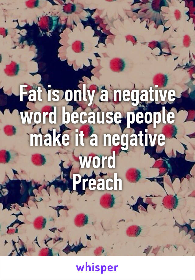 Fat is only a negative word because people make it a negative word
Preach