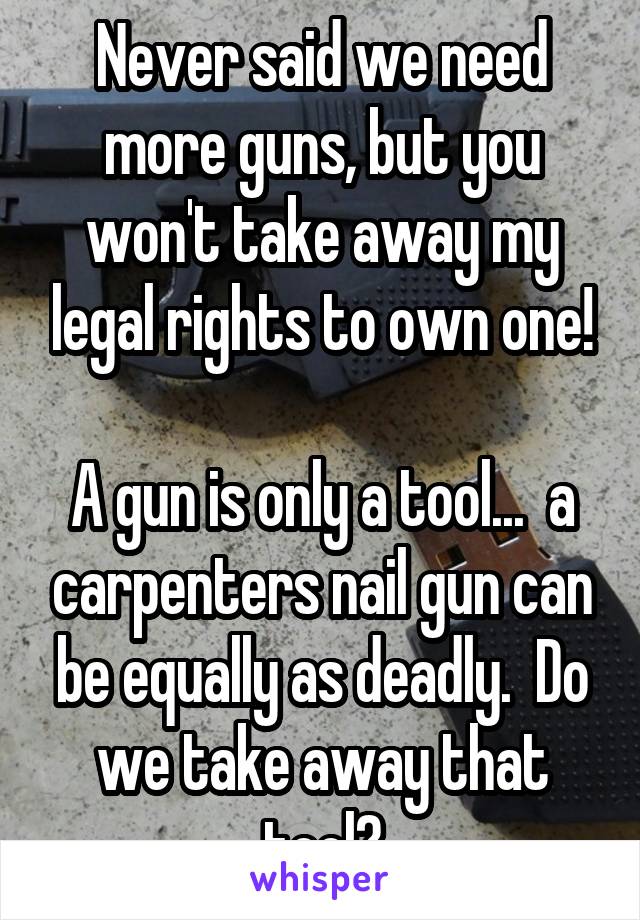 Never said we need more guns, but you won't take away my legal rights to own one!

A gun is only a tool...  a carpenters nail gun can be equally as deadly.  Do we take away that tool?