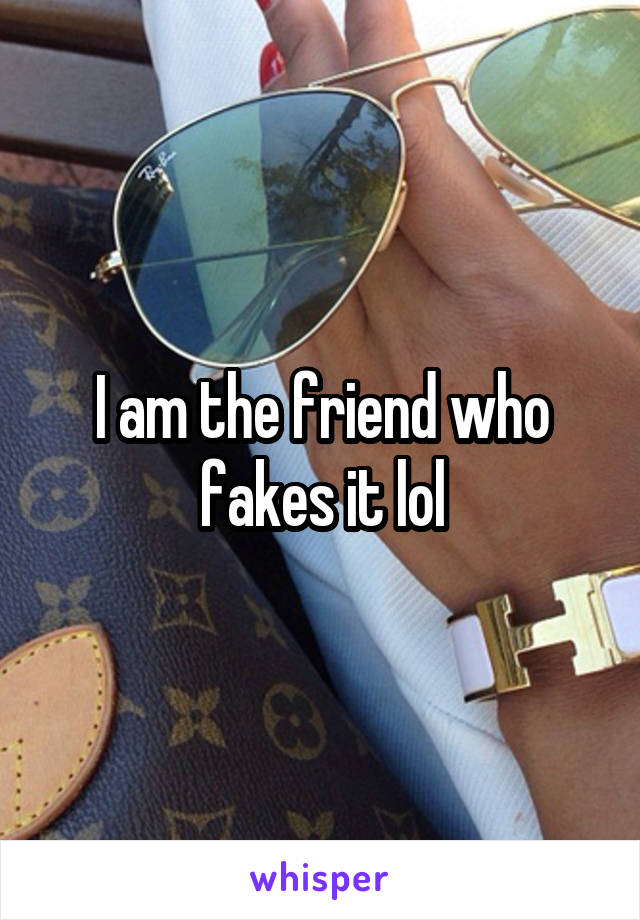 I am the friend who fakes it lol