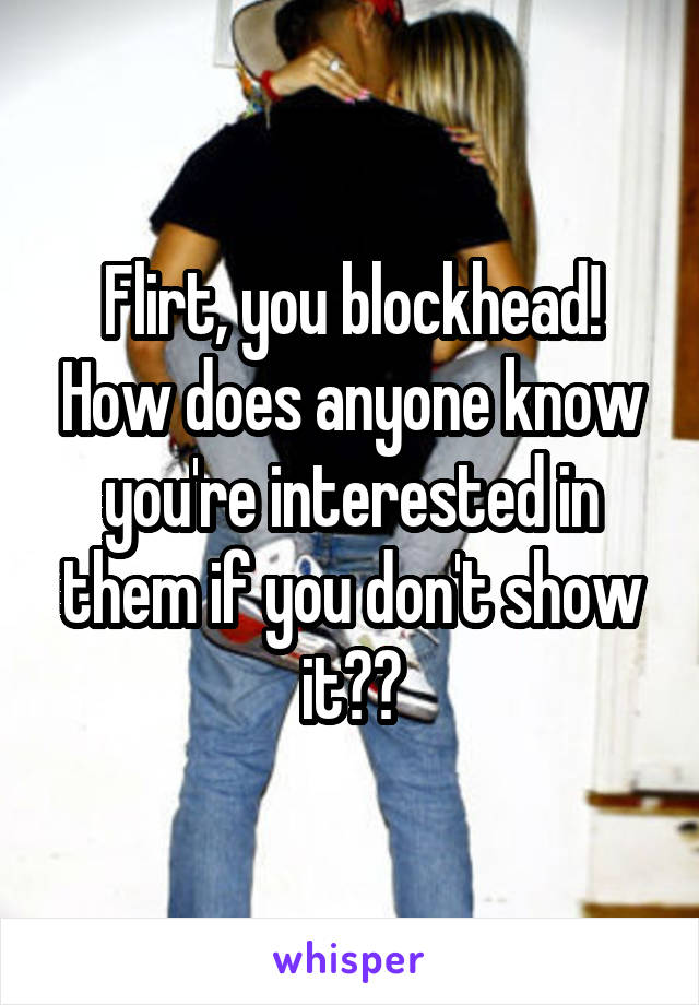 Flirt, you blockhead! How does anyone know you're interested in them if you don't show it??