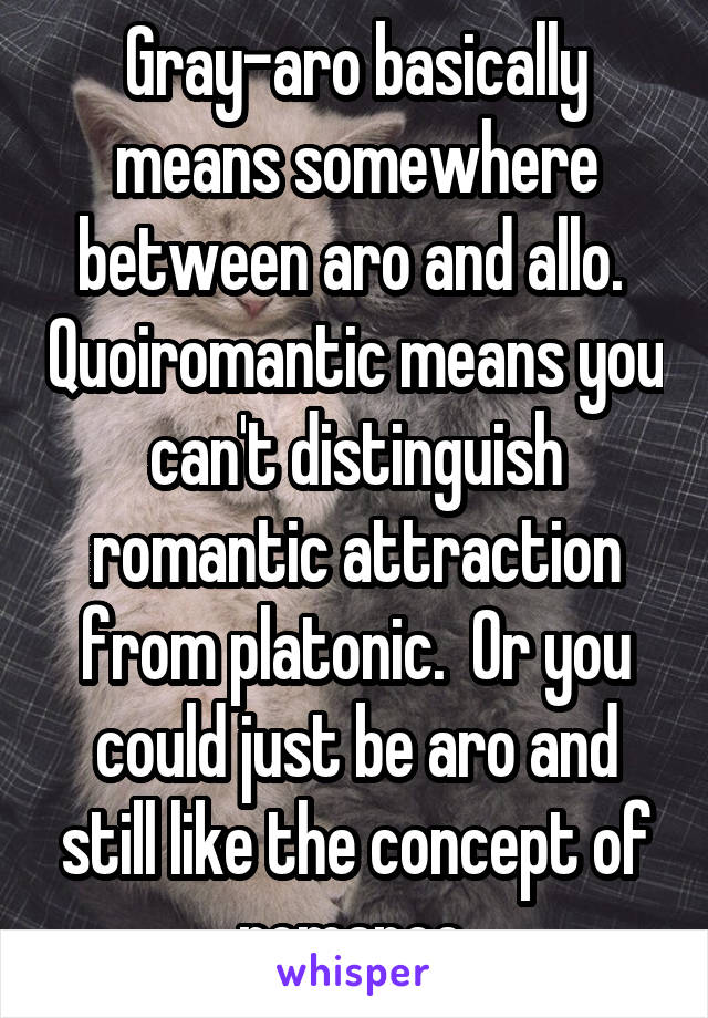 Gray-aro basically means somewhere between aro and allo.  Quoiromantic means you can't distinguish romantic attraction from platonic.  Or you could just be aro and still like the concept of romance.