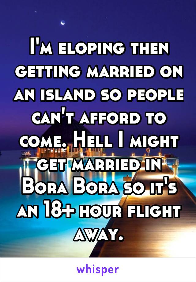 I'm eloping then getting married on an island so people can't afford to come. Hell I might get married in Bora Bora so it's an 18+ hour flight away.