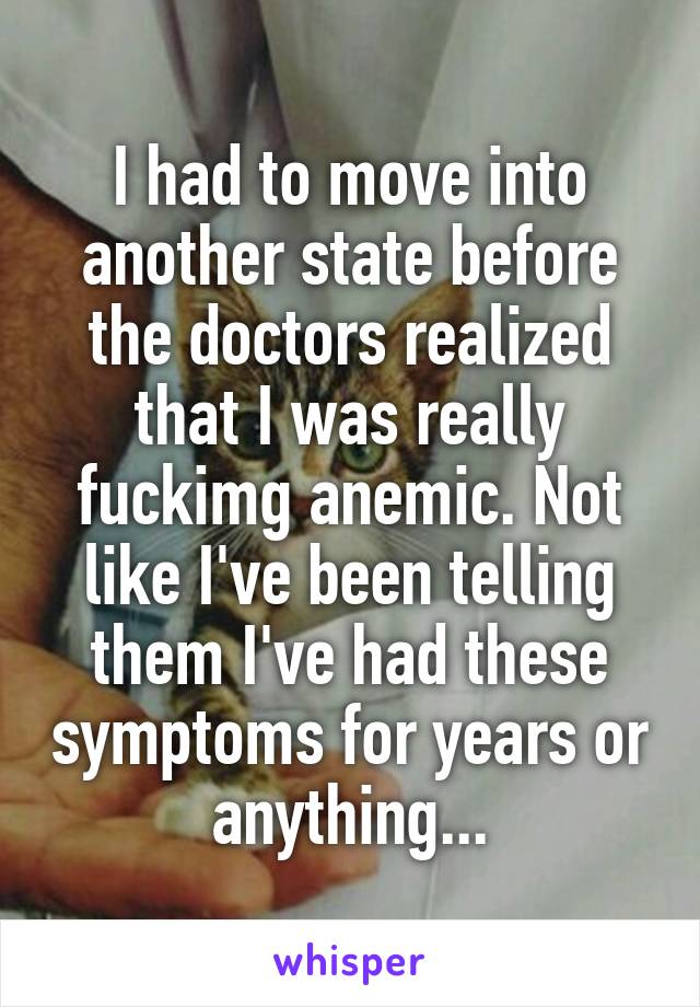 I had to move into another state before the doctors realized that I was really fuckimg anemic. Not like I've been telling them I've had these symptoms for years or anything...