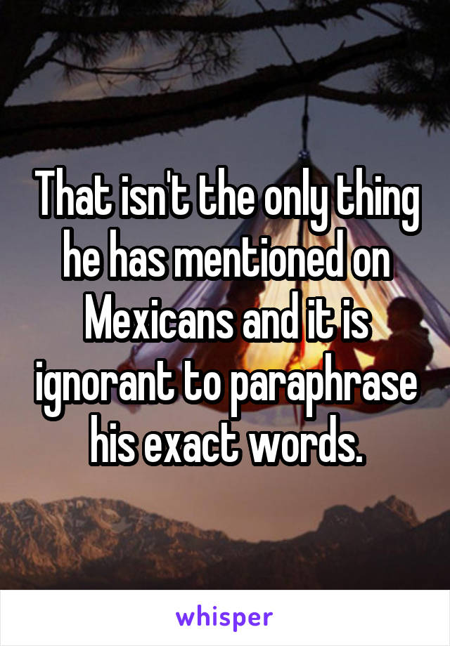 That isn't the only thing he has mentioned on Mexicans and it is ignorant to paraphrase his exact words.