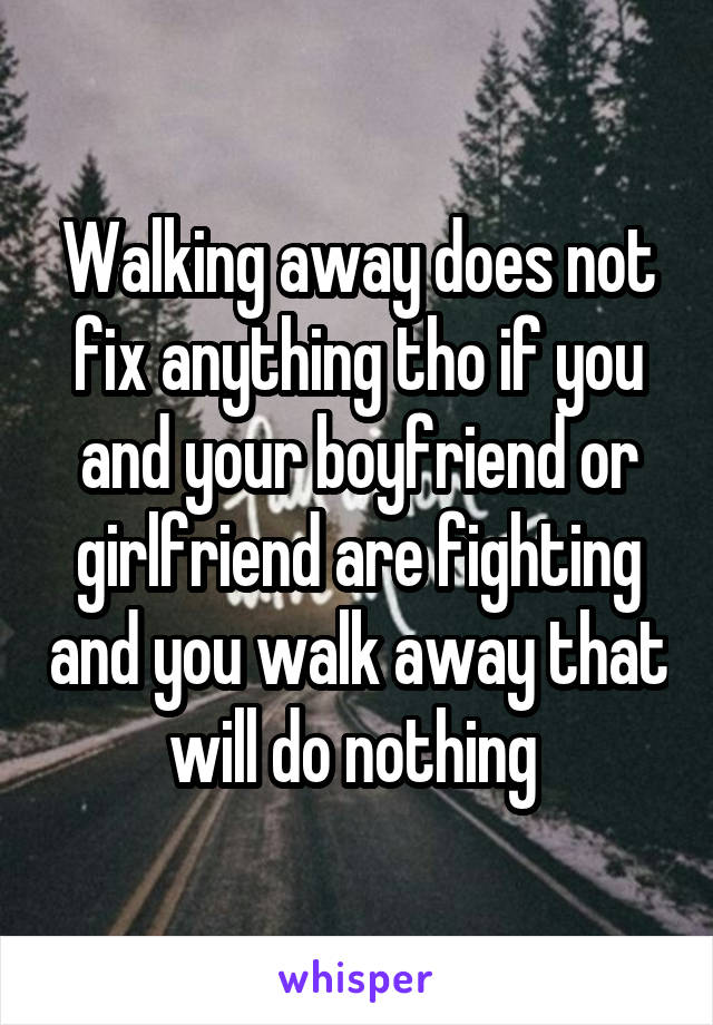 Walking away does not fix anything tho if you and your boyfriend or girlfriend are fighting and you walk away that will do nothing 