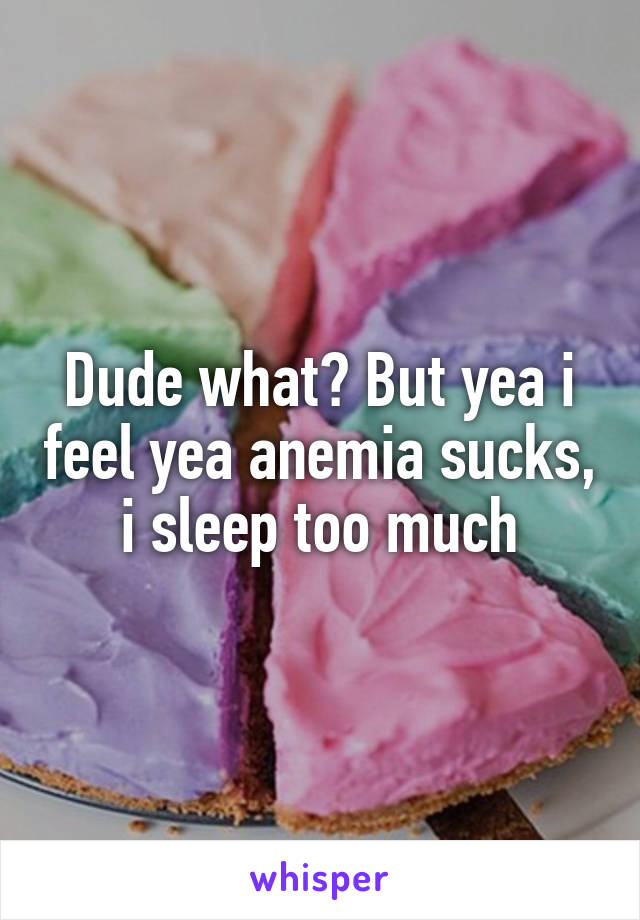 Dude what? But yea i feel yea anemia sucks, i sleep too much