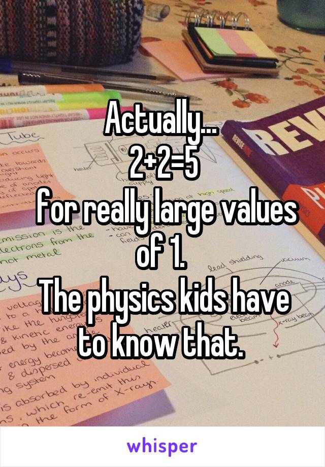 Actually... 
2+2=5
 for really large values of 1. 
The physics kids have to know that. 