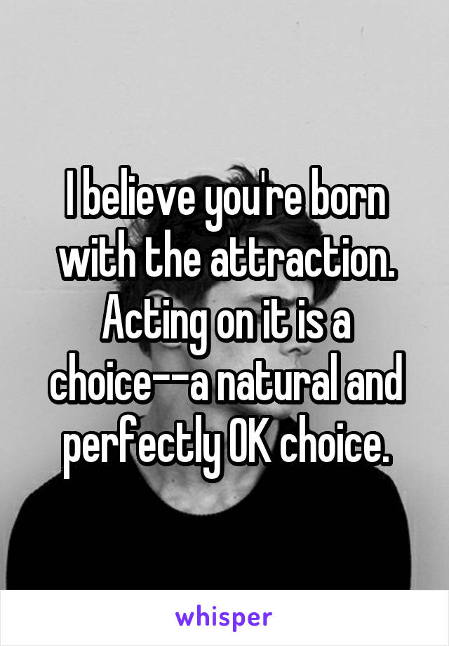 I believe you're born with the attraction. Acting on it is a choice--a natural and perfectly OK choice.