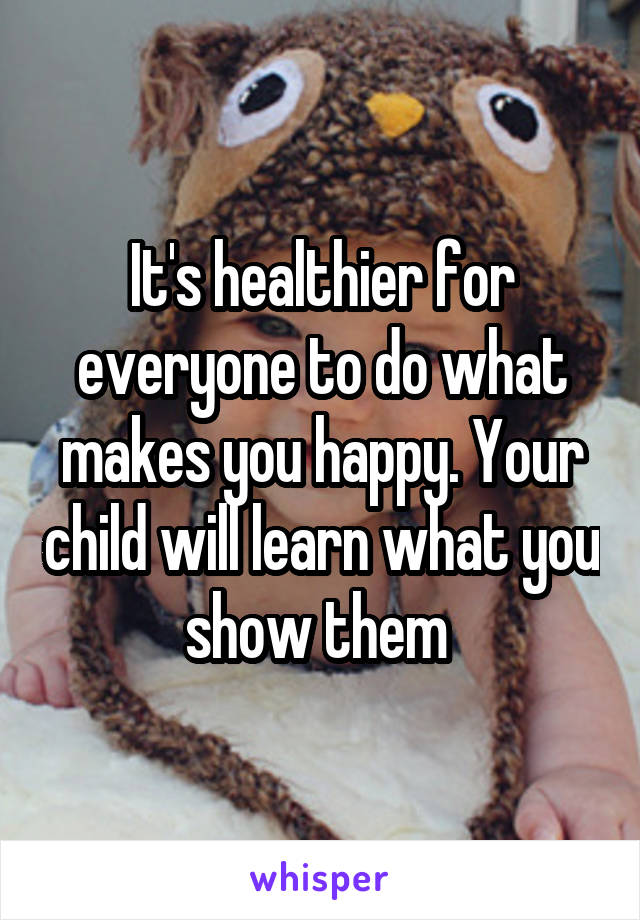It's healthier for everyone to do what makes you happy. Your child will learn what you show them 