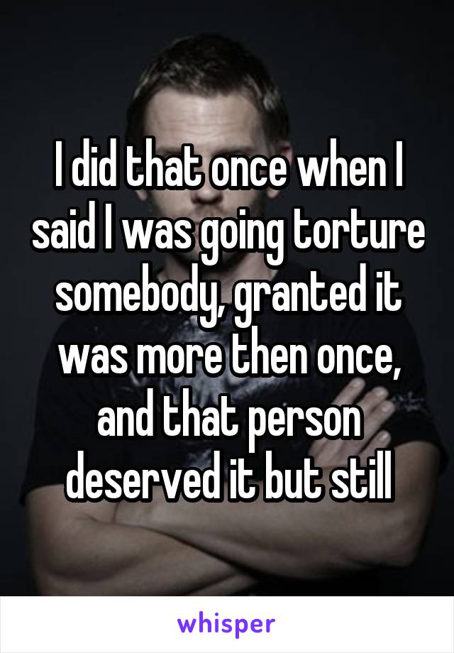 I did that once when I said I was going torture somebody, granted it was more then once, and that person deserved it but still