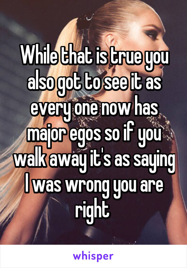 While that is true you also got to see it as every one now has major egos so if you walk away it's as saying I was wrong you are right 