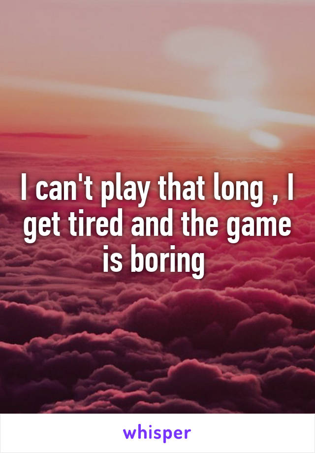 I can't play that long , I get tired and the game is boring 