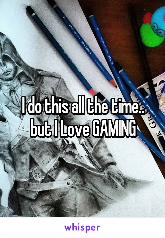 I do this all the time.. but I Love GAMING